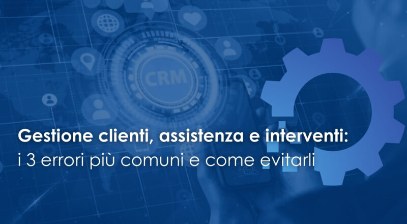 Gestione clienti, assistenza e interventi: i 3 errori più comuni e come evitarli